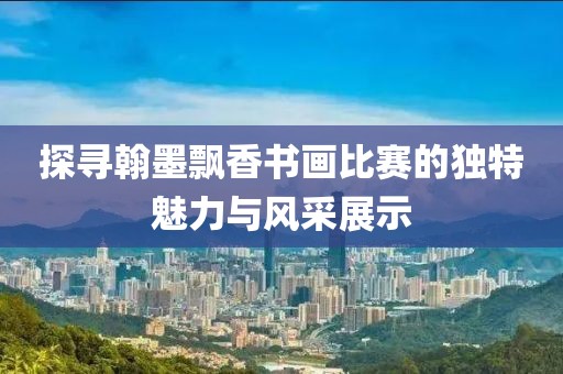 探寻翰墨飘香书画比赛的独特魅力与风采展示