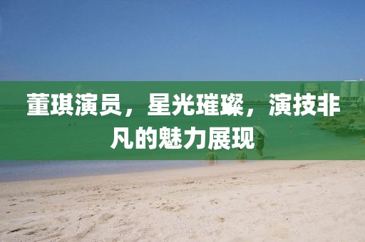 董琪演员，星光璀璨，演技非凡的魅力展现