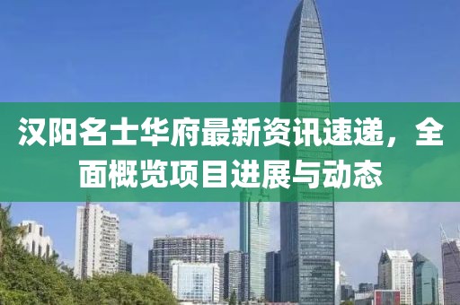汉阳名士华府最新资讯速递，全面概览项目进展与动态