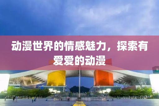 动漫世界的情感魅力，探索有爱爱的动漫