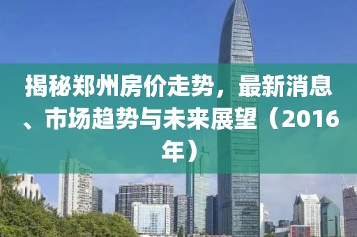 揭秘郑州房价走势，最新消息、市场趋势与未来展望（2016年）