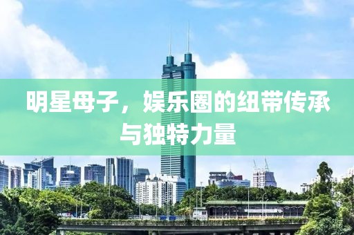 明星母子，娱乐圈的纽带传承与独特力量