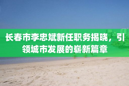 长春市李忠斌新任职务揭晓，引领城市发展的崭新篇章