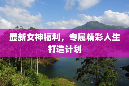 最新女神福利，专属精彩人生打造计划