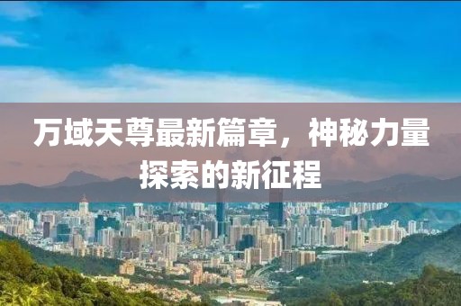 万域天尊最新篇章，神秘力量探索的新征程