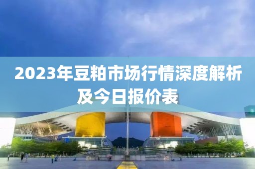 2023年豆粕市场行情深度解析及今日报价表