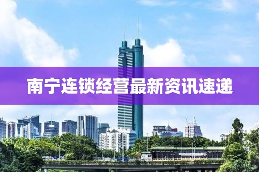 南宁连锁经营最新资讯速递