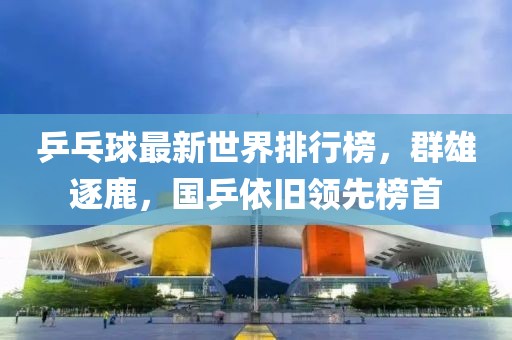 乒乓球最新世界排行榜，群雄逐鹿，国乒依旧领先榜首