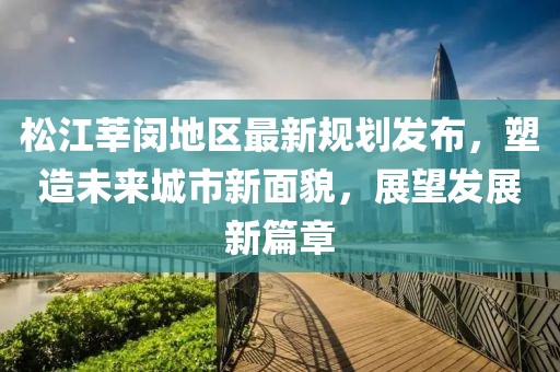 松江莘闵地区最新规划发布，塑造未来城市新面貌，展望发展新篇章