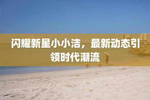 闪耀新星小小洁，最新动态引领时代潮流