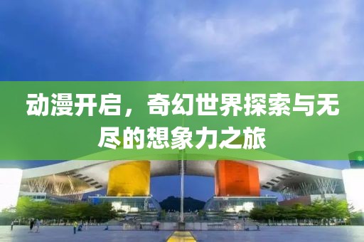 动漫开启，奇幻世界探索与无尽的想象力之旅