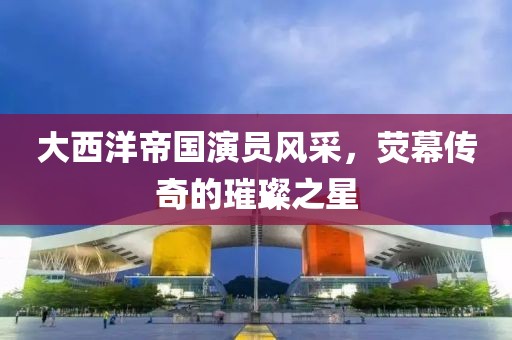 大西洋帝国演员风采，荧幕传奇的璀璨之星