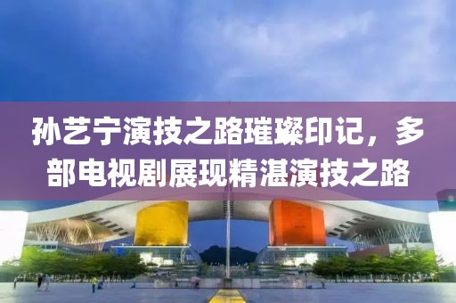 孙艺宁演技之路璀璨印记，多部电视剧展现精湛演技之路