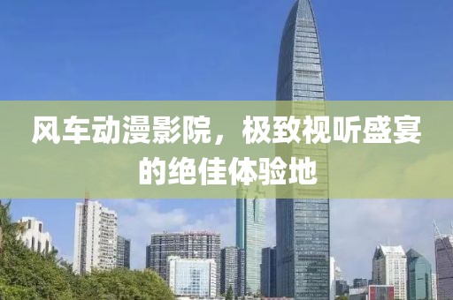 风车动漫影院，极致视听盛宴的绝佳体验地
