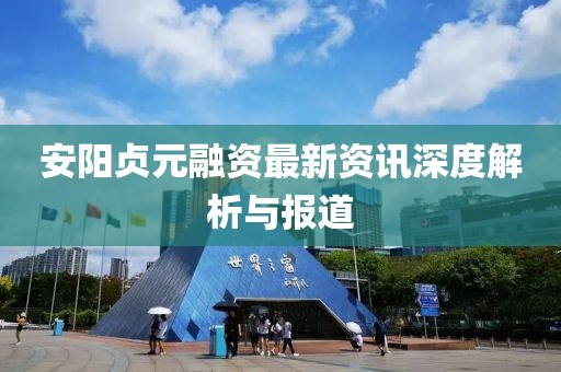 安阳贞元融资最新资讯深度解析与报道