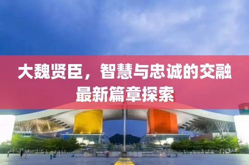 大魏贤臣，智慧与忠诚的交融最新篇章探索