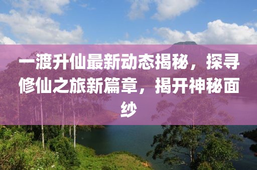 一渡升仙最新动态揭秘，探寻修仙之旅新篇章，揭开神秘面纱