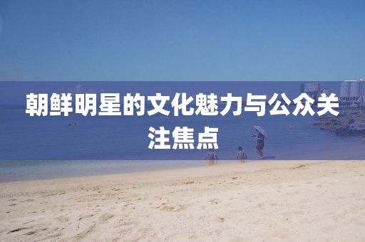 朝鲜明星的文化魅力与公众关注焦点