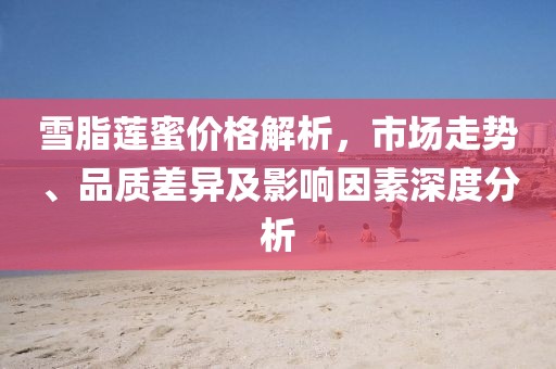雪脂莲蜜价格解析，市场走势、品质差异及影响因素深度分析
