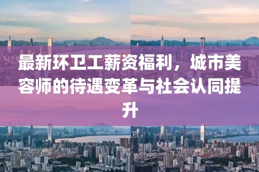 最新环卫工薪资福利，城市美容师的待遇变革与社会认同提升