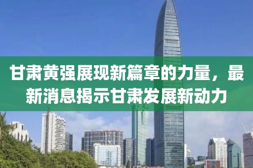 甘肃黄强展现新篇章的力量，最新消息揭示甘肃发展新动力