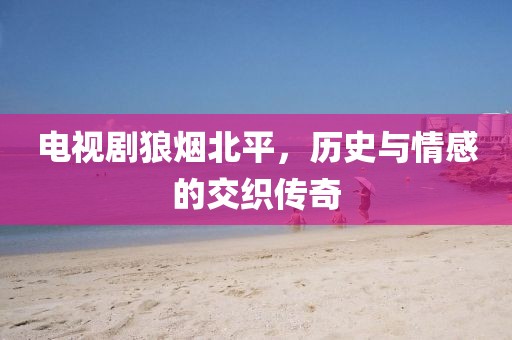 电视剧狼烟北平，历史与情感的交织传奇