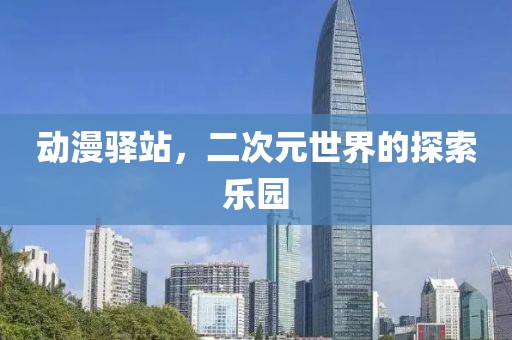 动漫驿站，二次元世界的探索乐园