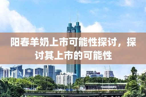 阳春羊奶上市可能性探讨，探讨其上市的可能性