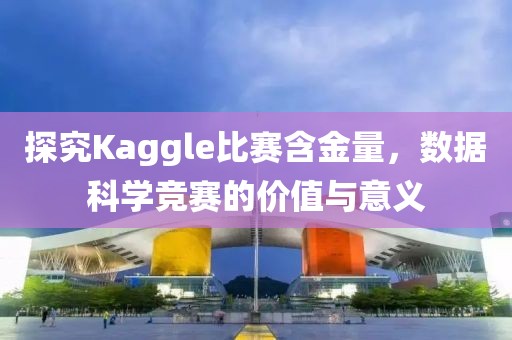探究Kaggle比赛含金量，数据科学竞赛的价值与意义