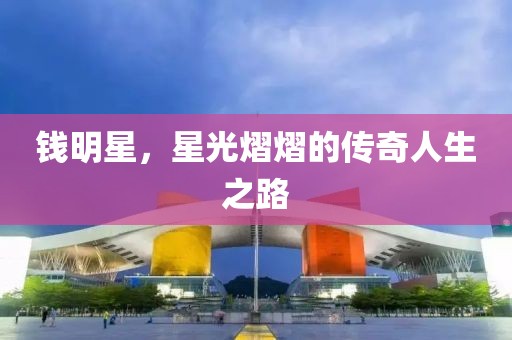 钱明星，星光熠熠的传奇人生之路