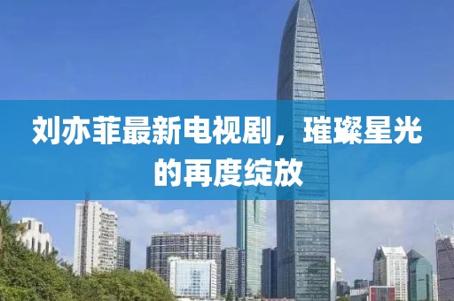 刘亦菲最新电视剧，璀璨星光的再度绽放