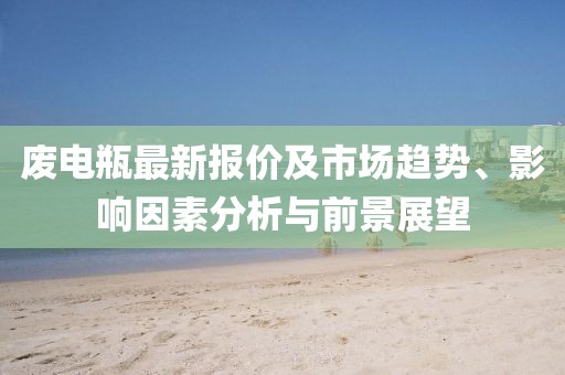 废电瓶最新报价及市场趋势、影响因素分析与前景展望
