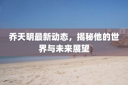 乔天明最新动态，揭秘他的世界与未来展望