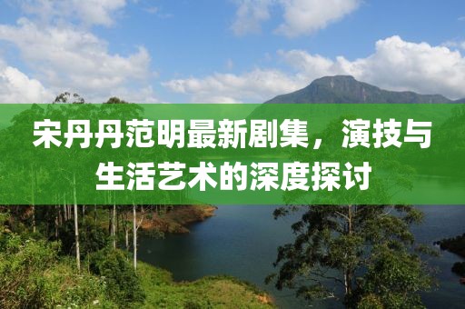 宋丹丹范明最新剧集，演技与生活艺术的深度探讨