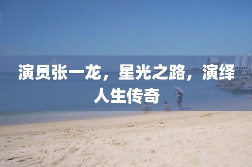 演员张一龙，星光之路，演绎人生传奇