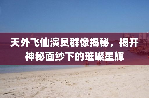 天外飞仙演员群像揭秘，揭开神秘面纱下的璀璨星辉