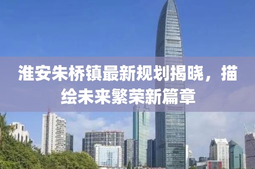 淮安朱桥镇最新规划揭晓，描绘未来繁荣新篇章