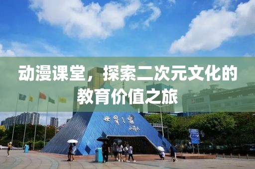 动漫课堂，探索二次元文化的教育价值之旅