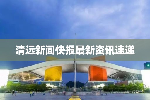 清远新闻快报最新资讯速递
