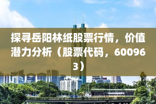 探寻岳阳林纸股票行情，价值潜力分析（股票代码，600963）