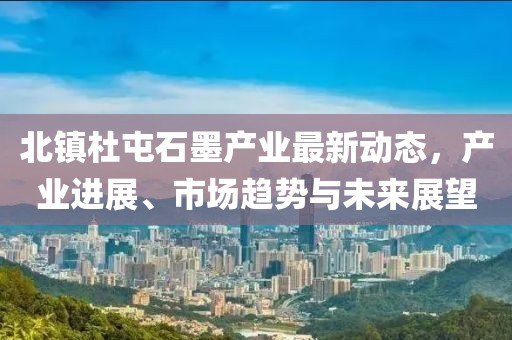 北镇杜屯石墨产业最新动态，产业进展、市场趋势与未来展望
