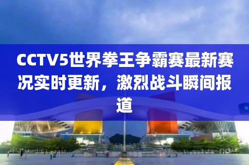 CCTV5世界拳王争霸赛最新赛况实时更新，激烈战斗瞬间报道