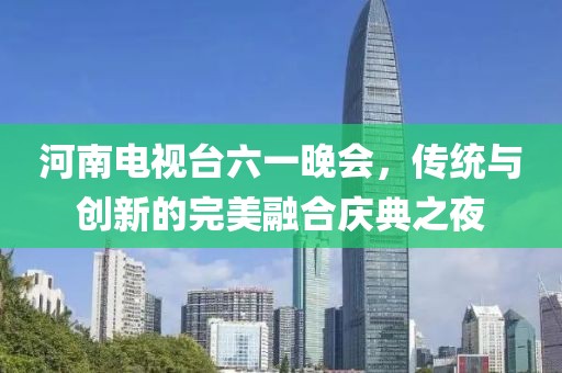 河南电视台六一晚会，传统与创新的完美融合庆典之夜