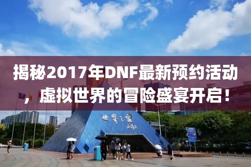 揭秘2017年DNF最新预约活动，虚拟世界的冒险盛宴开启！