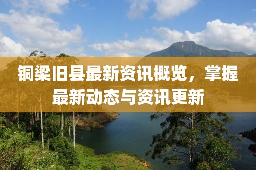 铜梁旧县最新资讯概览，掌握最新动态与资讯更新