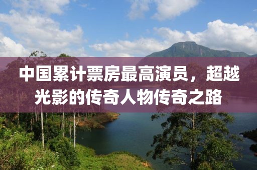 中国累计票房最高演员，超越光影的传奇人物传奇之路