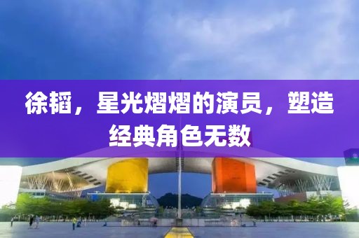 徐韬，星光熠熠的演员，塑造经典角色无数