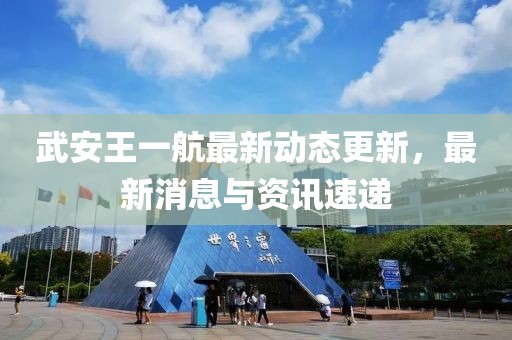 武安王一航最新动态更新，最新消息与资讯速递
