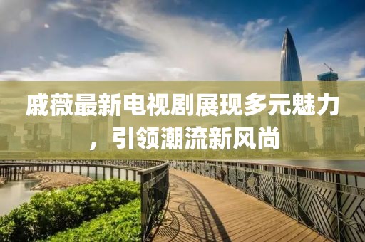 戚薇最新电视剧展现多元魅力，引领潮流新风尚