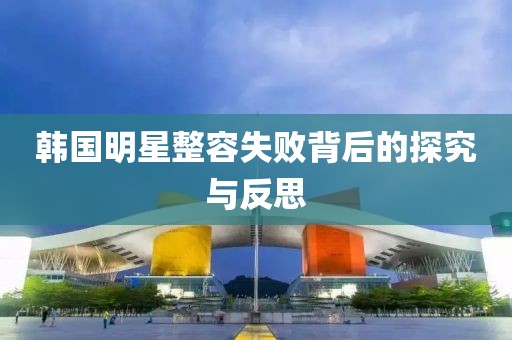 韩国明星整容失败背后的探究与反思